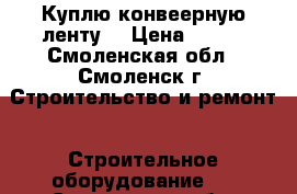 Куплю конвеерную ленту  › Цена ­ 824 - Смоленская обл., Смоленск г. Строительство и ремонт » Строительное оборудование   . Смоленская обл.,Смоленск г.